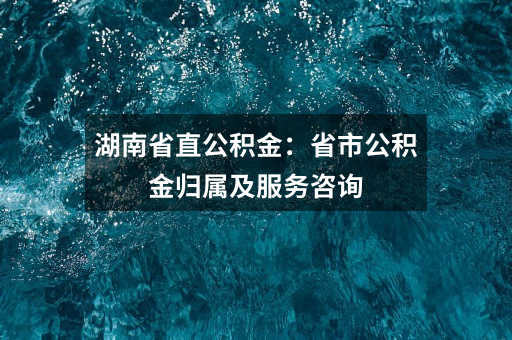 湖南省直公积金：省市公积金归属及服务咨询