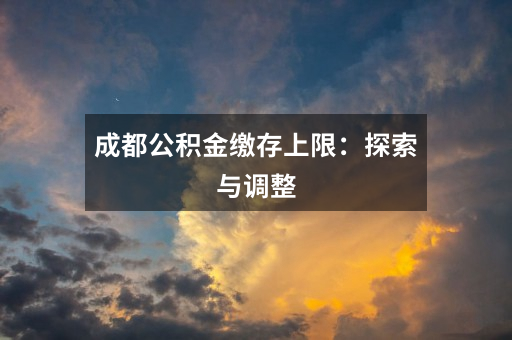 成都公积金缴存上限:探索与调整