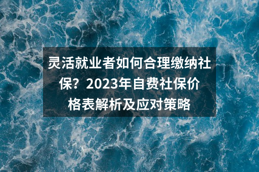 灵活就业者如何合理缴纳社保？2023年自费社保价格表解析及应对策略