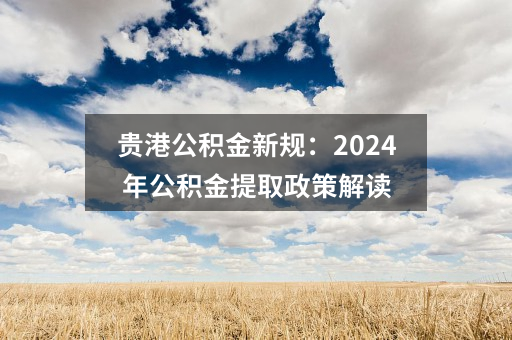 贵港公积金新规：2024年公积金提取政策解读