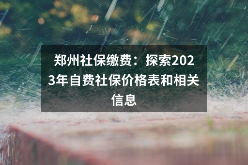 郑州社保缴费：探索2023年自费社保价格表和相关信息