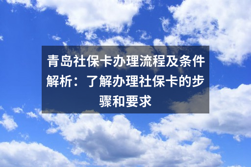 青岛社保卡办理流程及条件解析：了解办理社保卡的步骤和要求