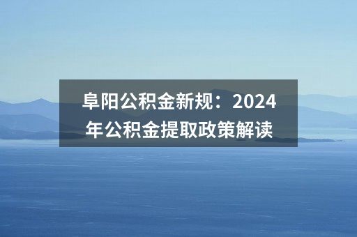 阜阳公积金新规：2024年公积金提取政策解读