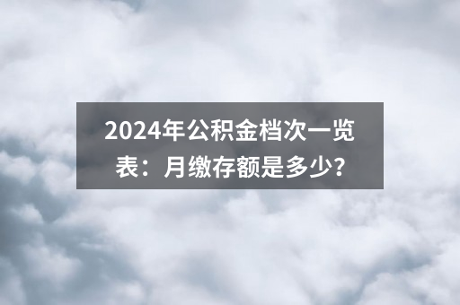 2024年公积金档次一览表：月缴存额是多少？