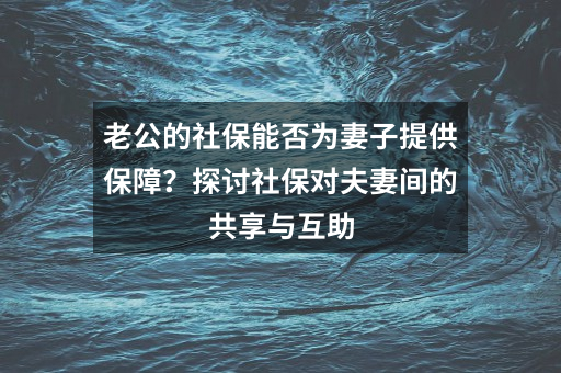 老公的社保能否为妻子提供保障？探讨社保对夫妻间的共享与互助