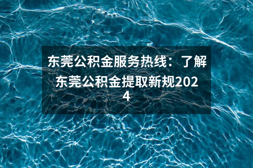 东莞公积金服务热线：了解东莞公积金提取新规2024