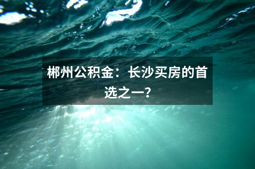 郴州公积金：长沙买房的首选之一？