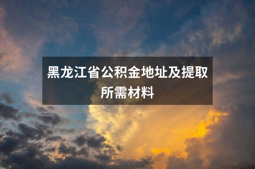 黑龙江省公积金地址及提取所需材料