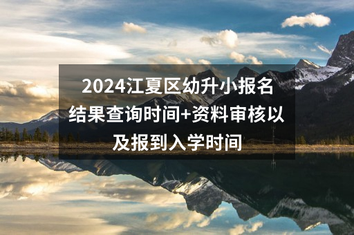2024武汉江夏区幼升小报名结果查询时间+资料审核以及报到入学时间