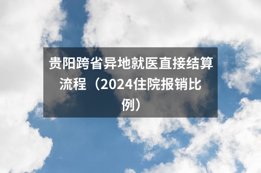 贵阳跨省异地就医直接结算流程（2024住院报销比例）