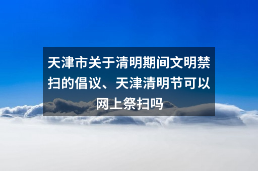 天津市关于清明期间文明禁扫的倡议、天津清明节可以网上祭扫吗