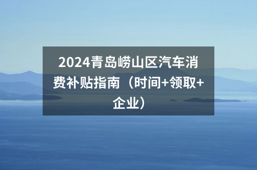 2024青岛崂山区汽车消费补贴指南（时间+领取+企业）