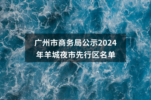 广州市商务局公示2024年羊城夜市先行区名单