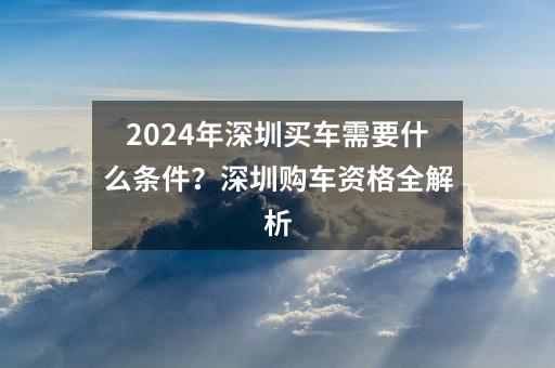 2024年深圳买车需要什么条件？深圳购车资格全解析