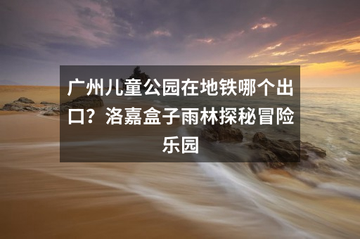 广州儿童公园在地铁哪个出口？洛嘉盒子雨林探秘冒险乐园