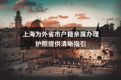 上海为外省市户籍亲属办理护照提供清晰指引