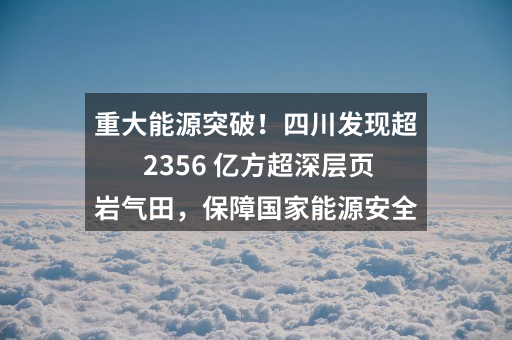 重大能源突破!四川发现超 2356 亿方超深层页岩气田,保障国家能源安全