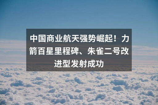 中国商业航天强势崛起!力箭百星里程碑、朱雀二号改进型发射成功