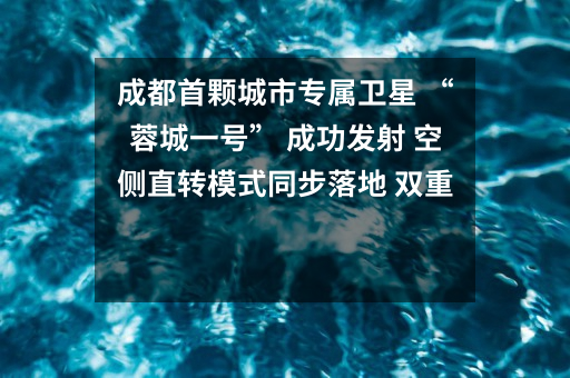 成都首颗城市专属卫星 “蓉城一号” 成功发射 空侧直转模式同步落地 双重大突破助力国际门户枢纽建设