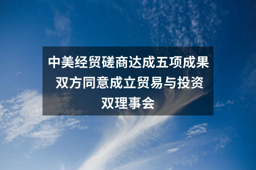 中美经贸磋商达成五项成果 双方同意成立贸易与投资双理事会