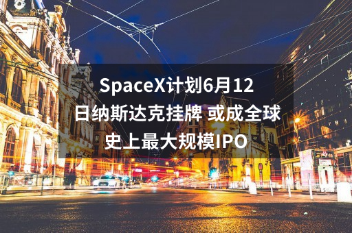 SpaceX计划6月12日纳斯达克挂牌 或成全球史上最大规模IPO
