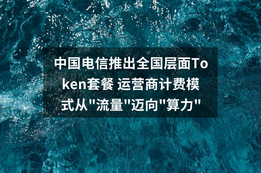 中国电信推出全国层面Token套餐 运营商计费模式从”流量”迈向”算力”