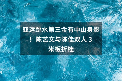 亚运跳水第三金有中山身影！陈艺文与陈佳双人 3 米板折桂
